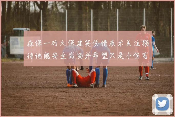 森保一对久保建英伤情表示关注期待他能安全离场并希望只是小伤害