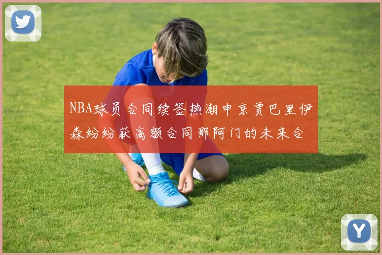 NBA球员合同续签热潮申京贾巴里伊森纷纷获高额合同那阿门的未来合同将如何定价