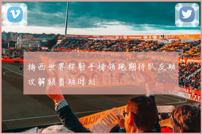 梅西世界杯射手榜领跑期待队友助攻解锁首助时刻
