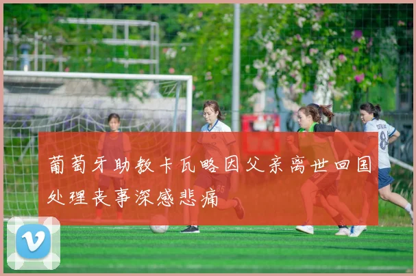 葡萄牙助教卡瓦略因父亲离世回国处理丧事深感悲痛