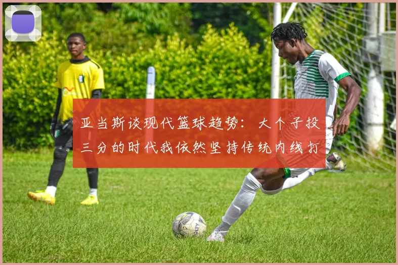 亚当斯谈现代篮球趋势：大个子投三分的时代我依然坚持传统内线打法