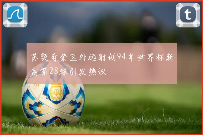 苏契奇禁区外远射创94年世界杯新高第28球引发热议