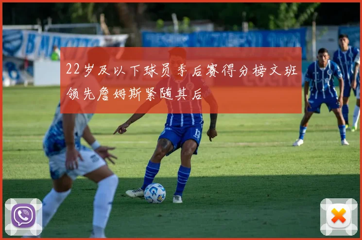 22岁及以下球员季后赛得分榜文班领先詹姆斯紧随其后