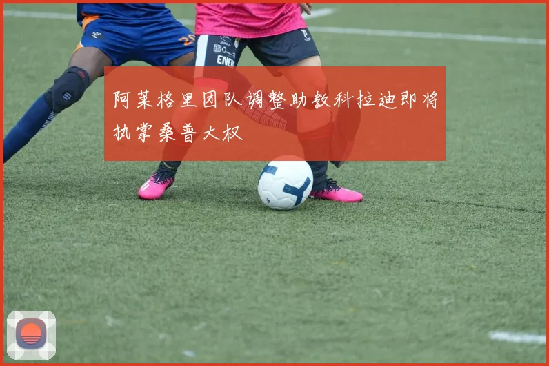 阿莱格里团队调整助教科拉迪即将执掌桑普大权