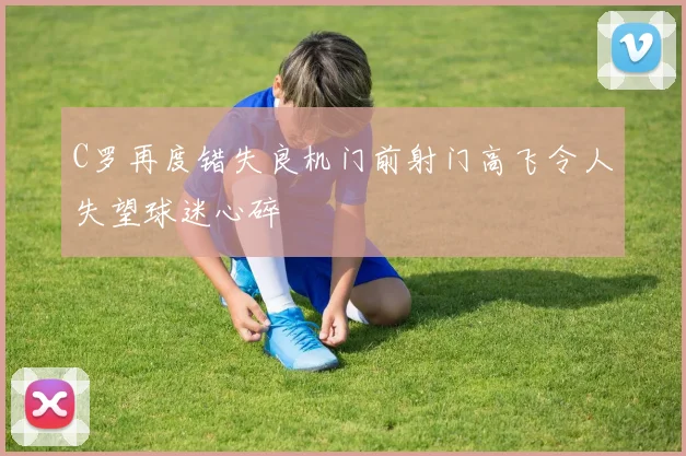 C罗再度错失良机门前射门高飞令人失望球迷心碎