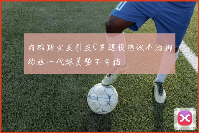内维斯女友引发C罗退役热议乔治娜称这一代球员势不可挡
