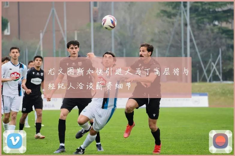 尤文图斯加快引进大马丁高层将与经纪人洽谈薪资细节