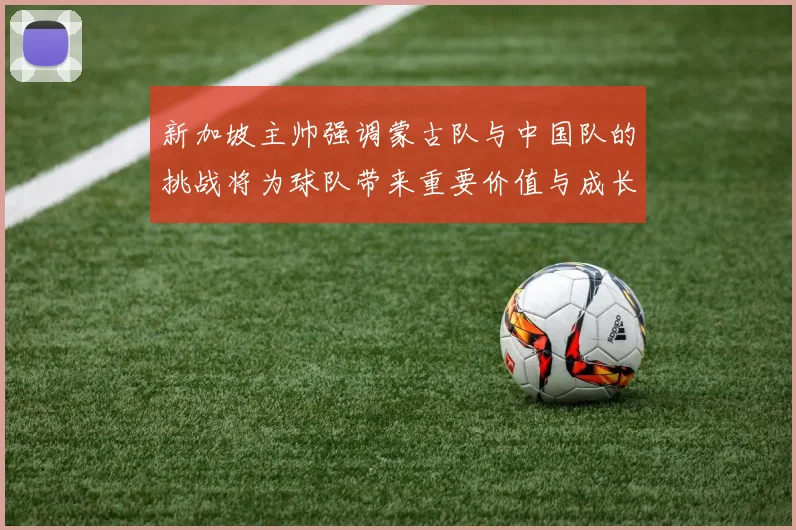 新加坡主帅强调蒙古队与中国队的挑战将为球队带来重要价值与成长机会