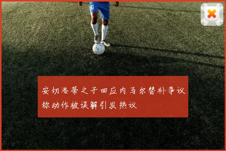 安切洛蒂之子回应内马尔替补争议称动作被误解引发热议