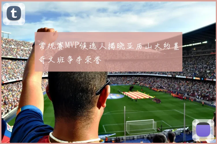 常规赛MVP候选人揭晓亚历山大约基奇文班争夺荣誉