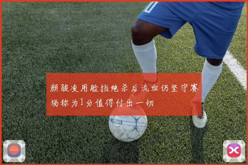 颜骏凌用脸挡绝杀后流血仍坚守赛场称为1分值得付出一切