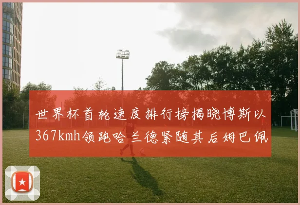 世界杯首轮速度排行榜揭晓博斯以367kmh领跑哈兰德紧随其后姆巴佩位列第九