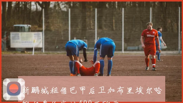 新鹏城租借巴甲后卫加布里埃尔哈维尔身价高达400万欧元