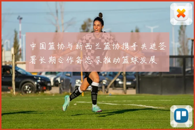 中国篮协与新西兰篮协携手共进签署长期合作备忘录推动篮球发展