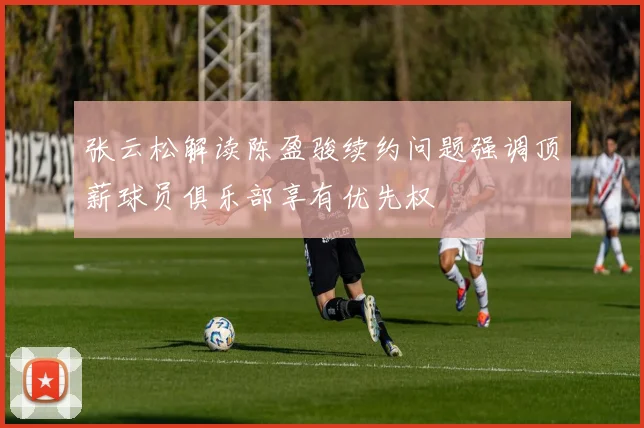张云松解读陈盈骏续约问题强调顶薪球员俱乐部享有优先权