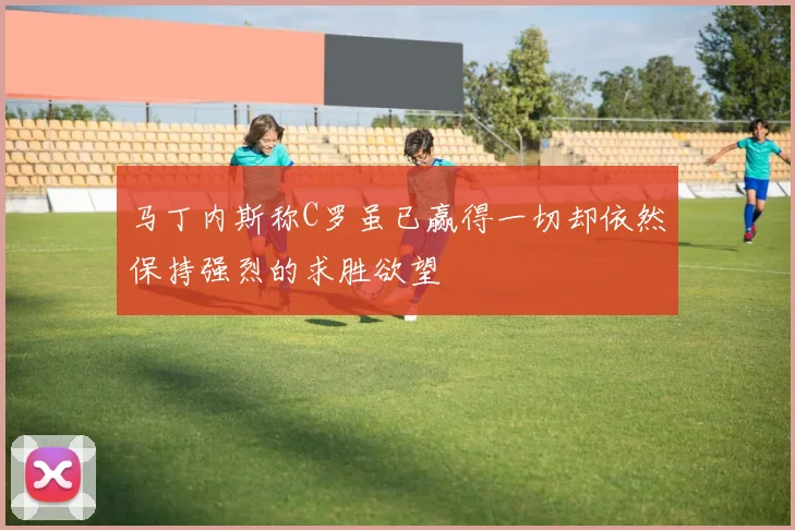 马丁内斯称C罗虽已赢得一切却依然保持强烈的求胜欲望