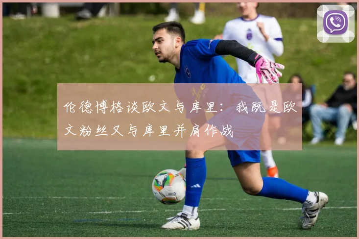 伦德博格谈欧文与库里：我既是欧文粉丝又与库里并肩作战