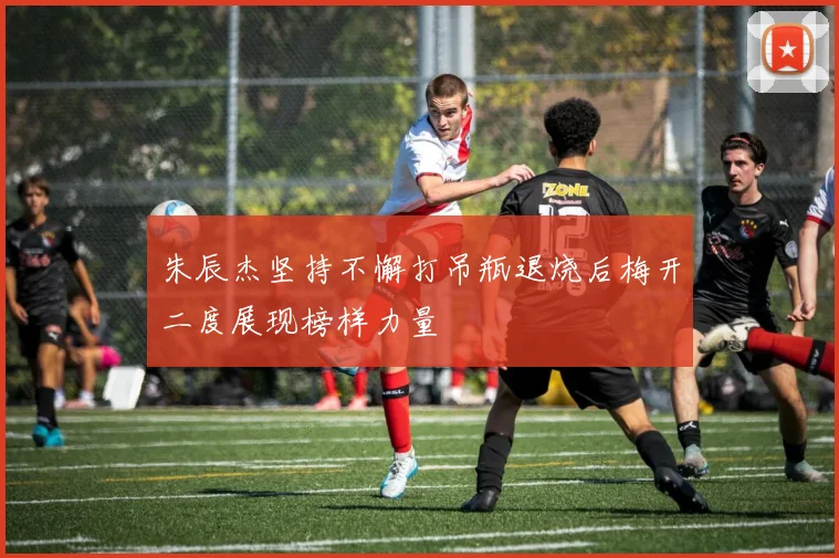 朱辰杰坚持不懈打吊瓶退烧后梅开二度展现榜样力量