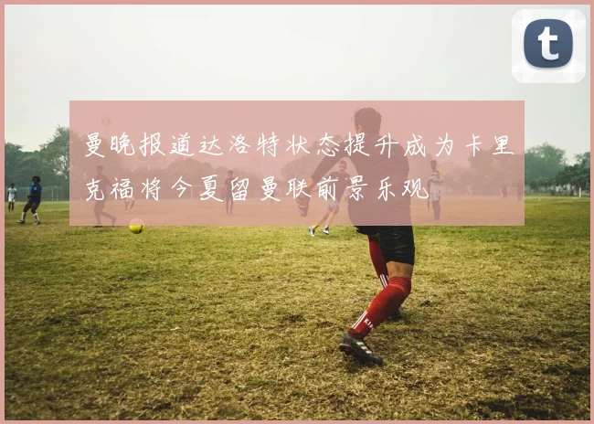 曼晚报道达洛特状态提升成为卡里克福将今夏留曼联前景乐观