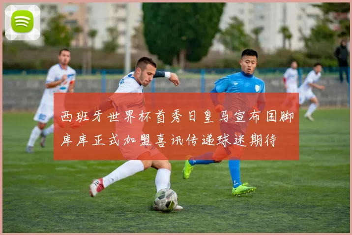 西班牙世界杯首秀日皇马宣布国脚库库正式加盟喜讯传递球迷期待