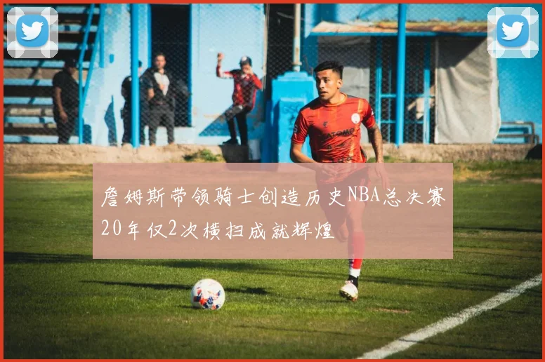 詹姆斯带领骑士创造历史NBA总决赛20年仅2次横扫成就辉煌